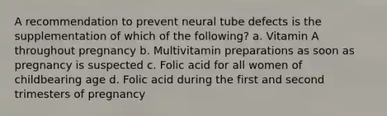 A recommendation to prevent neural tube defects is the supplementation of which of the following? a. Vitamin A throughout pregnancy b. Multivitamin preparations as soon as pregnancy is suspected c. Folic acid for all women of childbearing age d. Folic acid during the first and second trimesters of pregnancy