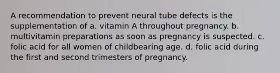 A recommendation to prevent neural tube defects is the supplementation of a. vitamin A throughout pregnancy. b. multivitamin preparations as soon as pregnancy is suspected. c. folic acid for all women of childbearing age. d. folic acid during the first and second trimesters of pregnancy.