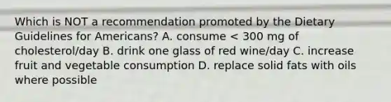 Which is NOT a recommendation promoted by the Dietary Guidelines for Americans? A. consume < 300 mg of cholesterol/day B. drink one glass of red wine/day C. increase fruit and vegetable consumption D. replace solid fats with oils where possible