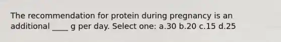 The recommendation for protein during pregnancy is an additional ____ g per day. Select one: a.30 b.20 c.15 d.25