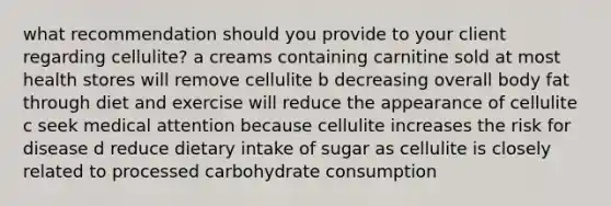 what recommendation should you provide to your client regarding cellulite? a creams containing carnitine sold at most health stores will remove cellulite b decreasing overall body fat through diet and exercise will reduce the appearance of cellulite c seek medical attention because cellulite increases the risk for disease d reduce dietary intake of sugar as cellulite is closely related to processed carbohydrate consumption