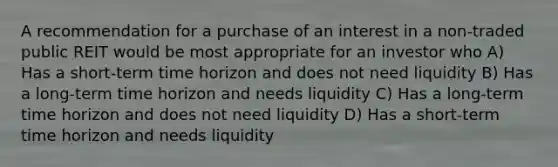 A recommendation for a purchase of an interest in a non-traded public REIT would be most appropriate for an investor who A) Has a short-term time horizon and does not need liquidity B) Has a long-term time horizon and needs liquidity C) Has a long-term time horizon and does not need liquidity D) Has a short-term time horizon and needs liquidity