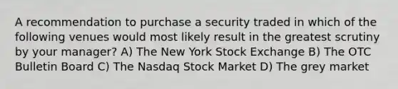 A recommendation to purchase a security traded in which of the following venues would most likely result in the greatest scrutiny by your manager? A) The New York Stock Exchange B) The OTC Bulletin Board C) The Nasdaq Stock Market D) The grey market