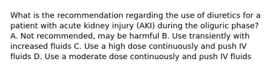 What is the recommendation regarding the use of diuretics for a patient with acute kidney injury (AKI) during the oliguric phase? A. Not recommended, may be harmful B. Use transiently with increased fluids C. Use a high dose continuously and push IV fluids D. Use a moderate dose continuously and push IV fluids