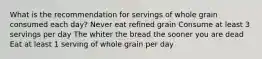 What is the recommendation for servings of whole grain consumed each day? Never eat refined grain Consume at least 3 servings per day The whiter the bread the sooner you are dead Eat at least 1 serving of whole grain per day