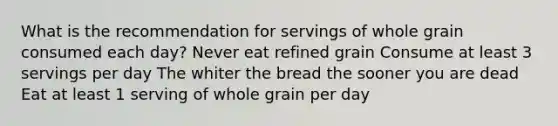 What is the recommendation for servings of whole grain consumed each day? Never eat refined grain Consume at least 3 servings per day The whiter the bread the sooner you are dead Eat at least 1 serving of whole grain per day