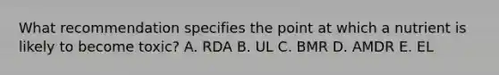 What recommendation specifies the point at which a nutrient is likely to become toxic? A. RDA B. UL C. BMR D. AMDR E. EL