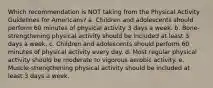 Which recommendation is NOT taking from the Physical Activity Guidelines for Americans? a. Children and adolescents should perform 60 minutes of physical activity 3 days a week. b. Bone-strengthening physical activity should be included at least 3 days a week. c. Children and adolescents should perform 60 minutes of physical activity every day. d. Most regular physical activity should be moderate to vigorous aerobic activity. e. Muscle-strengthening physical activity should be included at least 3 days a week.