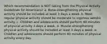 Which recommendation is NOT taking from the Physical Activity Guidelines for Americans? a. Bone-strengthening physical activity should be included at least 3 days a week. b. Most regular physical activity should be moderate to vigorous aerobic activity. c. Children and adolescents should perform 60 minutes of physical activity 3 days a week. d. Muscle-strengthening physical activity should be included at least 3 days a week. e. Children and adolescents should perform 60 minutes of physical activity every day.