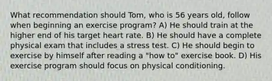 What recommendation should Tom, who is 56 years old, follow when beginning an exercise program? A) He should train at the higher end of his target heart rate. B) He should have a complete physical exam that includes a stress test. C) He should begin to exercise by himself after reading a "how to" exercise book. D) His exercise program should focus on physical conditioning.