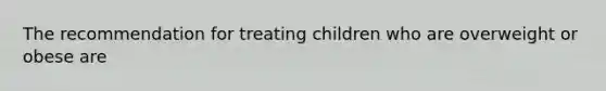 The recommendation for treating children who are overweight or obese are