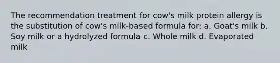 The recommendation treatment for cow's milk protein allergy is the substitution of cow's milk-based formula for: a. Goat's milk b. Soy milk or a hydrolyzed formula c. Whole milk d. Evaporated milk