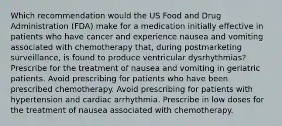 Which recommendation would the US Food and Drug Administration (FDA) make for a medication initially effective in patients who have cancer and experience nausea and vomiting associated with chemotherapy that, during postmarketing surveillance, is found to produce ventricular dysrhythmias? Prescribe for the treatment of nausea and vomiting in geriatric patients. Avoid prescribing for patients who have been prescribed chemotherapy. Avoid prescribing for patients with hypertension and cardiac arrhythmia. Prescribe in low doses for the treatment of nausea associated with chemotherapy.