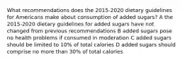 What recommendations does the 2015-2020 dietary guidelines for Americans make about consumption of added sugars? A the 2015-2020 dietary guidelines for added sugars have not changed from previous recommendations B added sugars pose no health problems if consumed in moderation C added sugars should be limited to 10% of total calories D added sugars should comprise no more than 30% of total calories