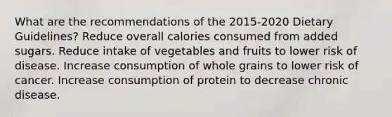 What are the recommendations of the 2015-2020 Dietary Guidelines? Reduce overall calories consumed from added sugars. Reduce intake of vegetables and fruits to lower risk of disease. Increase consumption of whole grains to lower risk of cancer. Increase consumption of protein to decrease chronic disease.