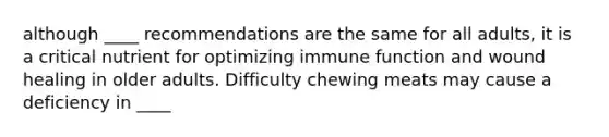 although ____ recommendations are the same for all adults, it is a critical nutrient for optimizing immune function and wound healing in older adults. Difficulty chewing meats may cause a deficiency in ____