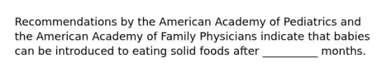 Recommendations by the American Academy of Pediatrics and the American Academy of Family Physicians indicate that babies can be introduced to eating solid foods after __________ months.