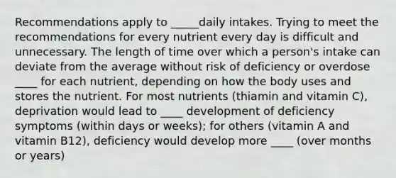 Recommendations apply to _____daily intakes. Trying to meet the recommendations for every nutrient every day is difficult and unnecessary. The length of time over which a person's intake can deviate from the average without risk of deficiency or overdose ____ for each nutrient, depending on how the body uses and stores the nutrient. For most nutrients (thiamin and vitamin C), deprivation would lead to ____ development of deficiency symptoms (within days or weeks); for others (vitamin A and vitamin B12), deficiency would develop more ____ (over months or years)