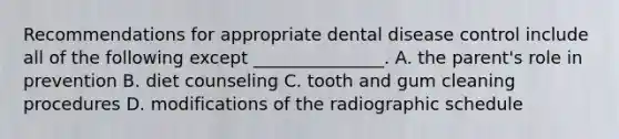 Recommendations for appropriate dental disease control include all of the following except _______________. A. the parent's role in prevention B. diet counseling C. tooth and gum cleaning procedures D. modifications of the radiographic schedule