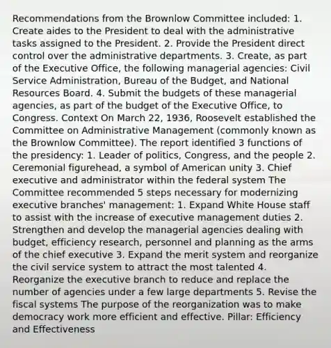 Recommendations from the Brownlow Committee included: 1. Create aides to the President to deal with the administrative tasks assigned to the President. 2. Provide the President direct control over the administrative departments. 3. Create, as part of the Executive Office, the following managerial agencies: Civil Service Administration, Bureau of the Budget, and National Resources Board. 4. Submit the budgets of these managerial agencies, as part of the budget of the Executive Office, to Congress. Context On March 22, 1936, Roosevelt established the Committee on Administrative Management (commonly known as the Brownlow Committee). The report identified 3 functions of the presidency: 1. Leader of politics, Congress, and the people 2. Ceremonial figurehead, a symbol of American unity 3. Chief executive and administrator within the federal system The Committee recommended 5 steps necessary for modernizing executive branches' management: 1. Expand White House staff to assist with the increase of executive management duties 2. Strengthen and develop the managerial agencies dealing with budget, efficiency research, personnel and planning as the arms of the chief executive 3. Expand the merit system and reorganize the civil service system to attract the most talented 4. Reorganize the executive branch to reduce and replace the number of agencies under a few large departments 5. Revise the fiscal systems The purpose of the reorganization was to make democracy work more efficient and effective. Pillar: Efficiency and Effectiveness