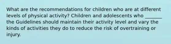 What are the recommendations for children who are at different levels of physical activity? Children and adolescents who _______ the Guidelines should maintain their activity level and vary the kinds of activities they do to reduce the risk of overtraining or injury.