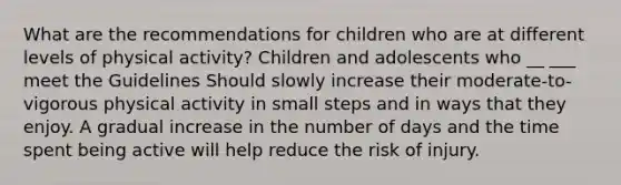 What are the recommendations for children who are at different levels of physical activity? Children and adolescents who __ ___ meet the Guidelines Should slowly increase their moderate-to-vigorous physical activity in small steps and in ways that they enjoy. A gradual increase in the number of days and the time spent being active will help reduce the risk of injury.