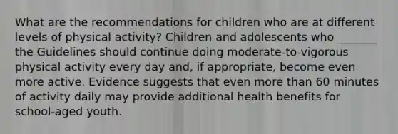 What are the recommendations for children who are at different levels of physical activity? Children and adolescents who _______ the Guidelines should continue doing moderate-to-vigorous physical activity every day and, if appropriate, become even more active. Evidence suggests that even more than 60 minutes of activity daily may provide additional health benefits for school-aged youth.