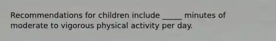 Recommendations for children include _____ minutes of moderate to vigorous physical activity per day.