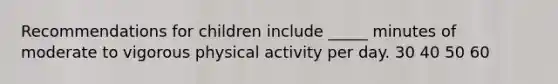 Recommendations for children include _____ minutes of moderate to vigorous physical activity per day. 30 40 50 60