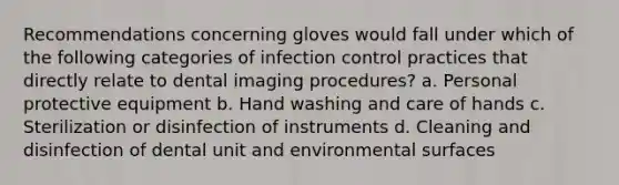 Recommendations concerning gloves would fall under which of the following categories of infection control practices that directly relate to dental imaging procedures? a. Personal protective equipment b. Hand washing and care of hands c. Sterilization or disinfection of instruments d. Cleaning and disinfection of dental unit and environmental surfaces