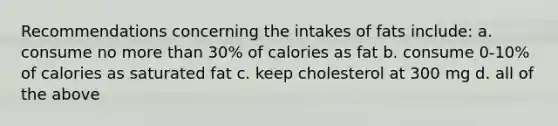 Recommendations concerning the intakes of fats include: a. consume no more than 30% of calories as fat b. consume 0-10% of calories as saturated fat c. keep cholesterol at 300 mg d. all of the above