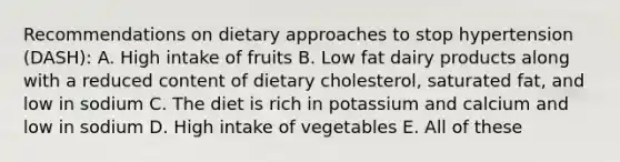 Recommendations on dietary approaches to stop hypertension (DASH): A. High intake of fruits B. Low fat dairy products along with a reduced content of dietary cholesterol, saturated fat, and low in sodium C. The diet is rich in potassium and calcium and low in sodium D. High intake of vegetables E. All of these