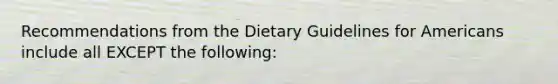 Recommendations from the Dietary Guidelines for Americans include all EXCEPT the following: