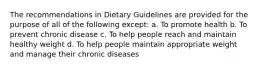 The recommendations in Dietary Guidelines are provided for the purpose of all of the following except: a. To promote health b. To prevent chronic disease c. To help people reach and maintain healthy weight d. To help people maintain appropriate weight and manage their chronic diseases