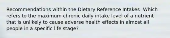 Recommendations within the Dietary Reference Intakes- Which refers to the maximum chronic daily intake level of a nutrient that is unlikely to cause adverse health effects in almost all people in a specific life stage?