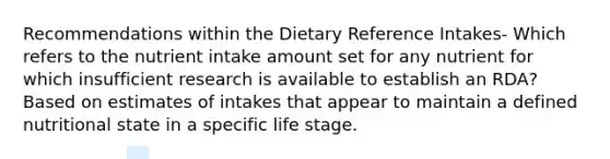 Recommendations within the Dietary Reference Intakes- Which refers to the nutrient intake amount set for any nutrient for which insufficient research is available to establish an RDA? Based on estimates of intakes that appear to maintain a defined nutritional state in a specific life stage.