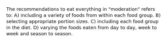 The recommendations to eat everything in "moderation" refers to: A) including a variety of foods from within each food group. B) selecting appropriate portion sizes. C) including each food group in the diet. D) varying the foods eaten from day to day, week to week and season to season.