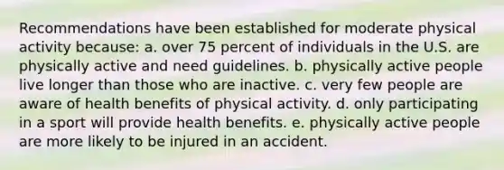 Recommendations have been established for moderate physical activity because: a. over 75 percent of individuals in the U.S. are physically active and need guidelines. b. physically active people live longer than those who are inactive. c. very few people are aware of health benefits of physical activity. d. only participating in a sport will provide health benefits. e. physically active people are more likely to be injured in an accident.