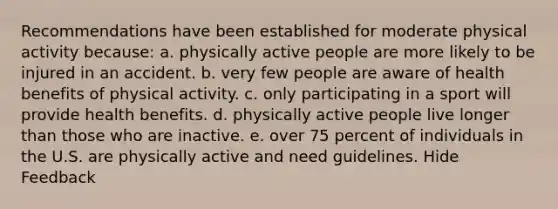 Recommendations have been established for moderate physical activity because: a. physically active people are more likely to be injured in an accident. b. very few people are aware of health benefits of physical activity. c. only participating in a sport will provide health benefits. d. physically active people live longer than those who are inactive. e. over 75 percent of individuals in the U.S. are physically active and need guidelines. Hide Feedback