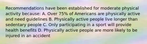 Recommendations have been established for moderate physical activity because: A. Over 75% of Americans are physically active and need guidelines B. Physically active people live longer than sedentary people C. Only participating in a sport will provide health benefits D. Physically active people are more likely to be injured in an accident