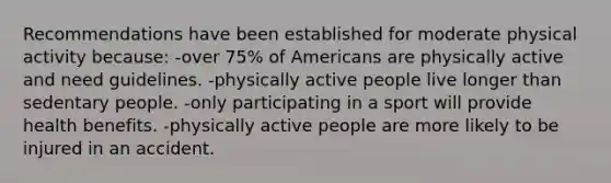 Recommendations have been established for moderate physical activity because: -over 75% of Americans are physically active and need guidelines. -physically active people live longer than sedentary people. -only participating in a sport will provide health benefits. -physically active people are more likely to be injured in an accident.