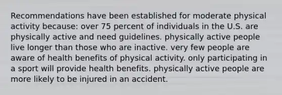 Recommendations have been established for moderate physical activity because: ​over 75 percent of individuals in the U.S. are physically active and need guidelines. ​physically active people live longer than those who are inactive. ​very few people are aware of health benefits of physical activity. ​only participating in a sport will provide health benefits. ​physically active people are more likely to be injured in an accident.