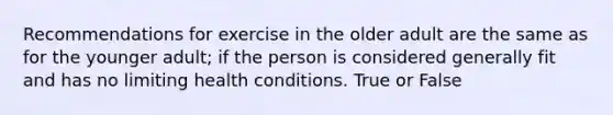 Recommendations for exercise in the older adult are the same as for the younger adult; if the person is considered generally fit and has no limiting health conditions. True or False