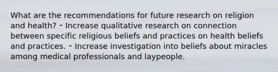 What are the recommendations for future research on religion and health? ⁃ Increase qualitative research on connection between specific religious beliefs and practices on health beliefs and practices. ⁃ Increase investigation into beliefs about miracles among medical professionals and laypeople.