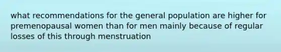 what recommendations for the general population are higher for premenopausal women than for men mainly because of regular losses of this through menstruation