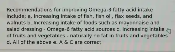 Recommendations for improving Omega-3 fatty acid intake include: a. Increasing intake of fish, fish oil, flax seeds, and walnuts b. Increasing intake of foods such as mayonnaise and salad dressing - Omega-6 fatty acid sources c. Increasing intake of fruits and vegetables - naturally no fat in fruits and vegetables d. All of the above e. A & C are correct