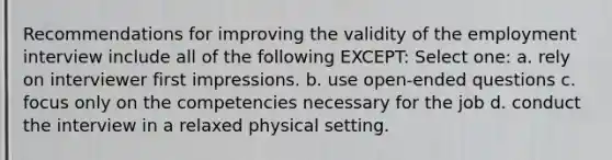 Recommendations for improving the validity of the employment interview include all of the following EXCEPT: Select one: a. rely on interviewer first impressions. b. use open-ended questions c. focus only on the competencies necessary for the job d. conduct the interview in a relaxed physical setting.