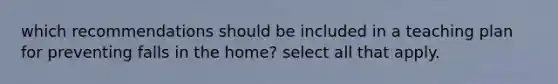 which recommendations should be included in a teaching plan for preventing falls in the home? select all that apply.