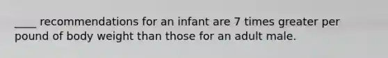 ____ recommendations for an infant are 7 times greater per pound of body weight than those for an adult male.