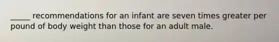 _____ recommendations for an infant are seven times greater per pound of body weight than those for an adult male.